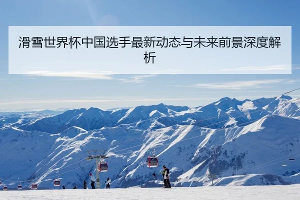 滑雪世界杯中国选手最新动态与未来前景深度解析